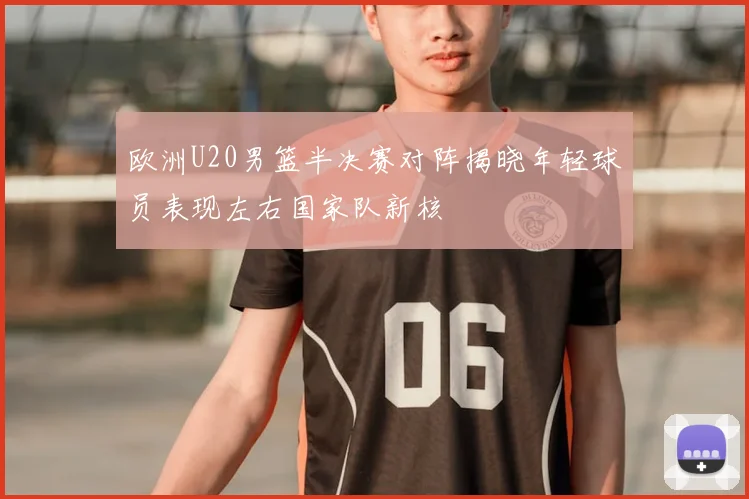 欧洲U20男篮半决赛对阵揭晓年轻球员表现左右国家队新核