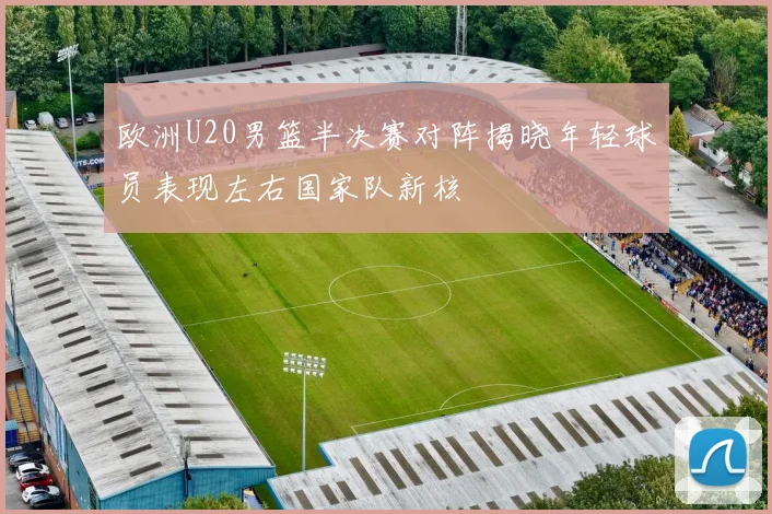 欧洲U20男篮半决赛对阵揭晓年轻球员表现左右国家队新核