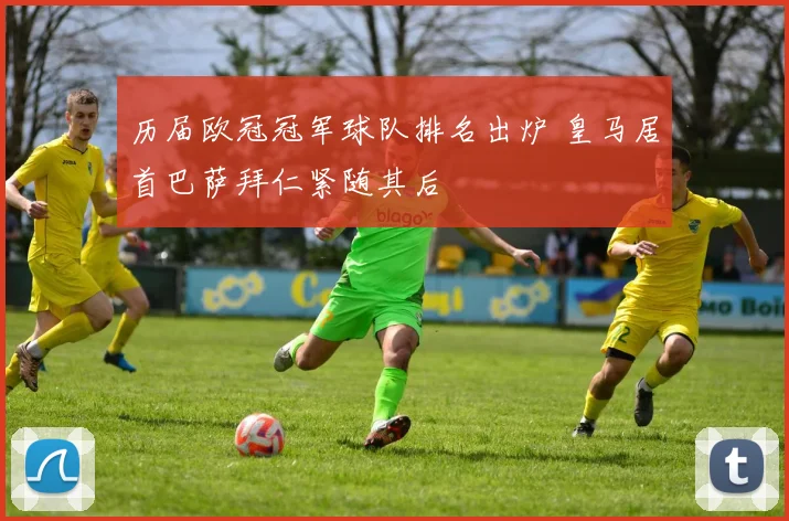 历届欧冠冠军球队排名出炉 皇马居首巴萨拜仁紧随其后
