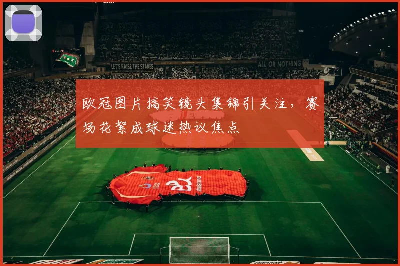 欧冠图片搞笑镜头集锦引关注,赛场花絮成球迷热议焦点