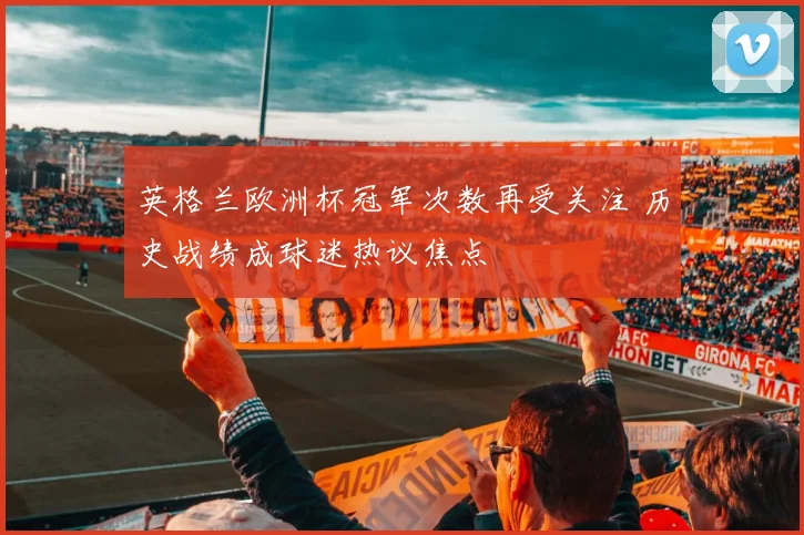 英格兰欧洲杯冠军次数再受关注 历史战绩成球迷热议焦点