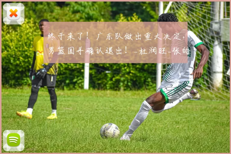 终于来了！广东队做出重大决定，男篮国手确认退出！_杜润旺_张皓嘉_杜锋