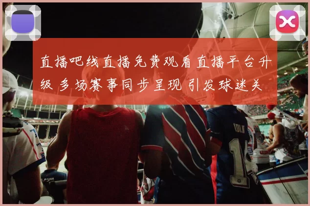 直播吧线直播免费观看直播平台升级 多场赛事同步呈现 引发球迷关注