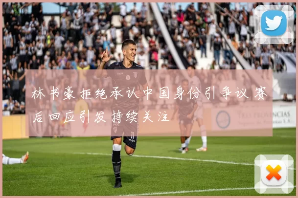 林书豪拒绝承认中国身份引争议 赛后回应引发持续关注