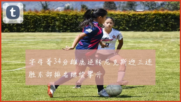 字母哥34分雄鹿逆转尼克斯迎三连胜东部排名继续攀升