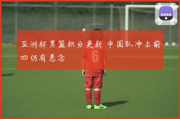 亚洲杯男篮积分更新 中国队冲击前四仍有悬念