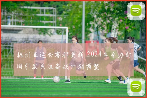 杭州亚运会赛程更新 2024年举办时间引发关注备战计划调整