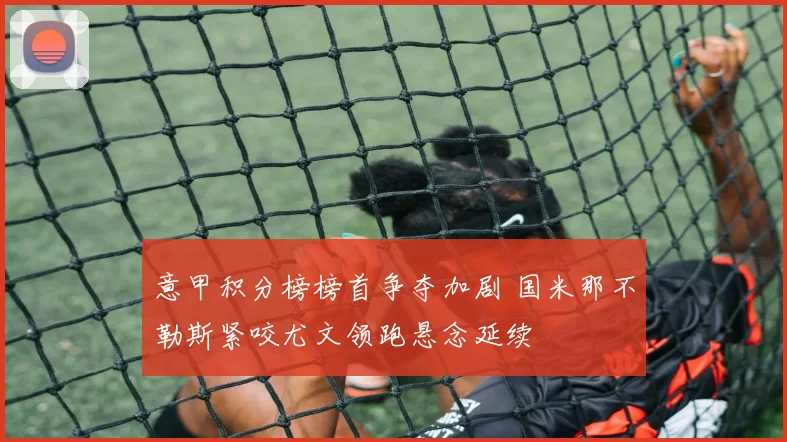 意甲积分榜榜首争夺加剧 国米那不勒斯紧咬尤文领跑悬念延续