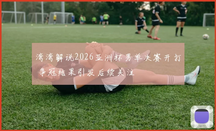 湾湾解说2026亚洲杯男单决赛开打 争冠结果引发后续关注