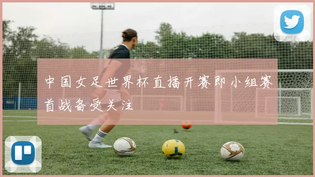 中国女足世界杯直播开赛即小组赛首战备受关注