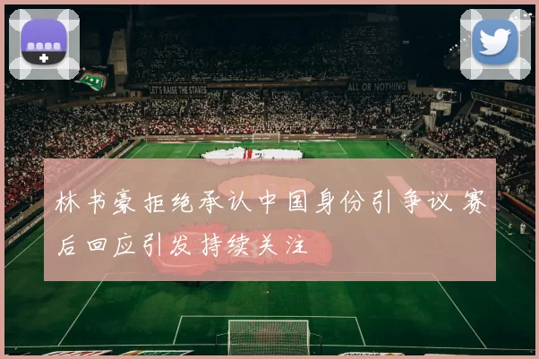 林书豪拒绝承认中国身份引争议 赛后回应引发持续关注