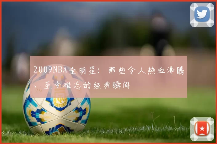 2009NBA全明星：那些令人热血沸腾、至今难忘的经典瞬间