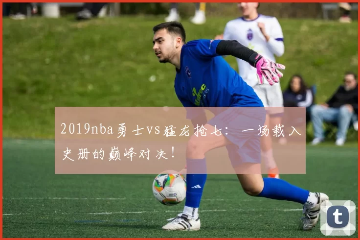 2019nba勇士vs猛龙抢七：一场载入史册的巅峰对决！